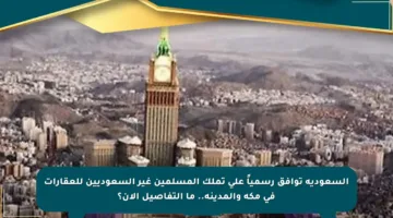 السعودية توافق رسمياً على تملك المسلمين غير السعوديين للعقارات في مكة والمدينة.. ما التفاصيل الآن؟